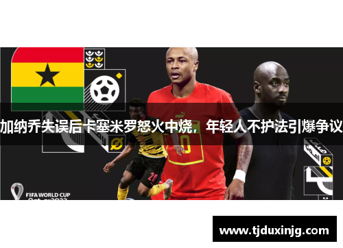 加纳乔失误后卡塞米罗怒火中烧，年轻人不护法引爆争议